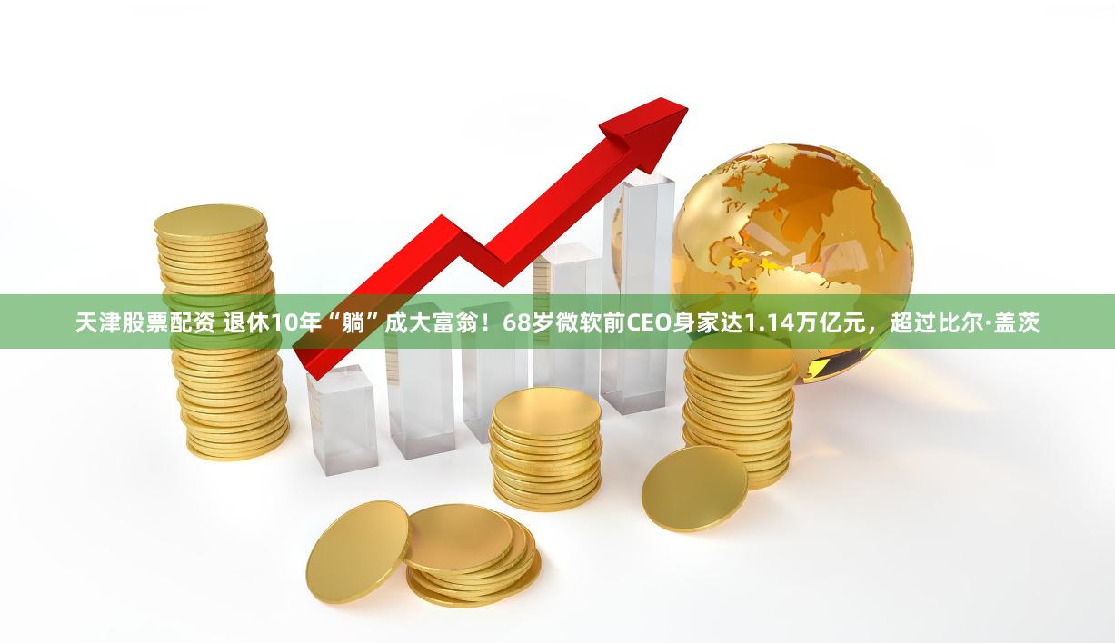 天津股票配资 退休10年“躺”成大富翁！68岁微软前CEO身家达1.14万亿元，超过比尔·盖茨