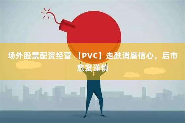 场外股票配资经营 【PVC】走跌消磨信心，后市愈发谨慎