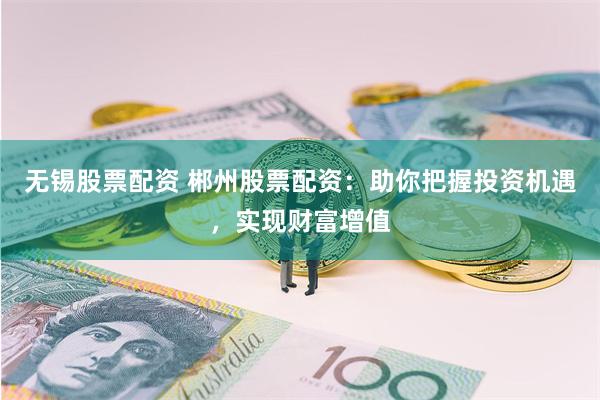 无锡股票配资 郴州股票配资：助你把握投资机遇，实现财富增值