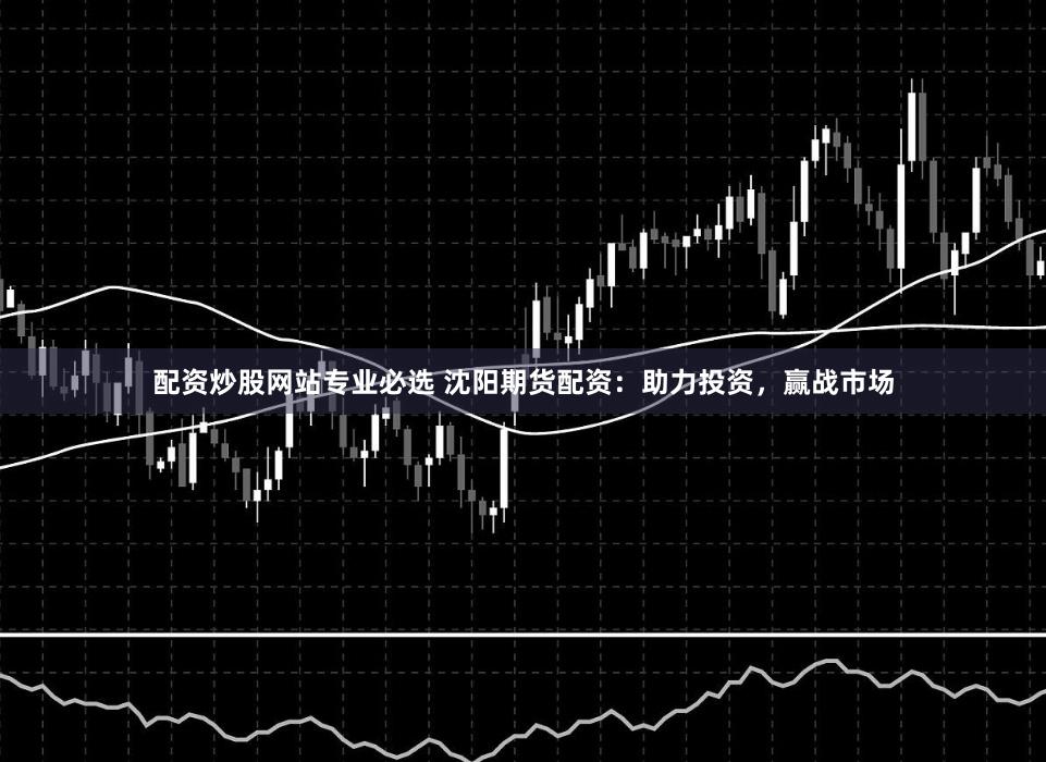 配资炒股网站专业必选 沈阳期货配资：助力投资，赢战市场