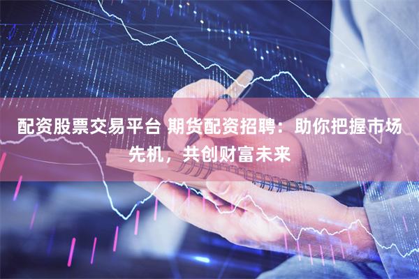 配资股票交易平台 期货配资招聘：助你把握市场先机，共创财富未来