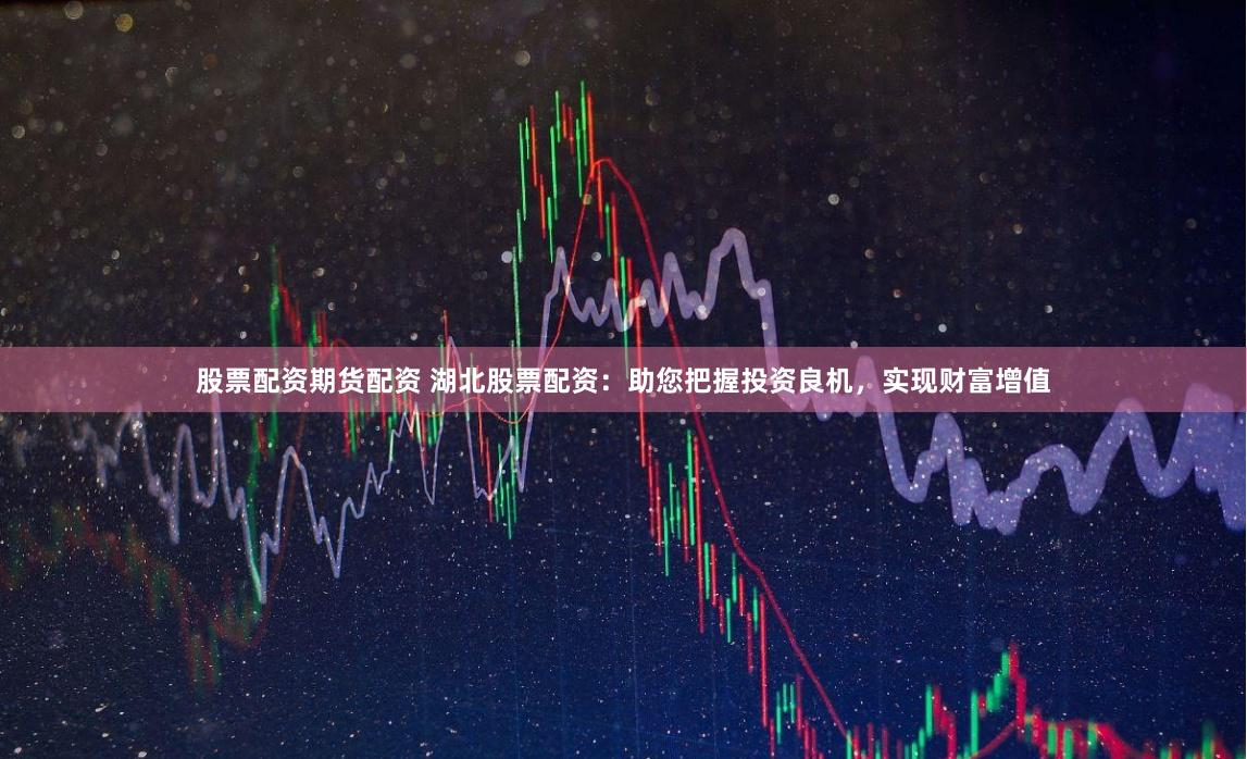 股票配资期货配资 湖北股票配资：助您把握投资良机，实现财富增值