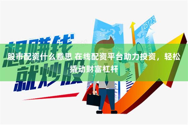 股市配资什么意思 在线配资平台助力投资，轻松撬动财富杠杆