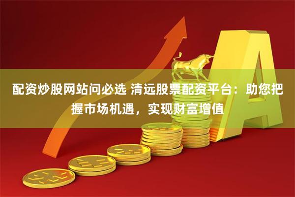 配资炒股网站问必选 清远股票配资平台：助您把握市场机遇，实现财富增值