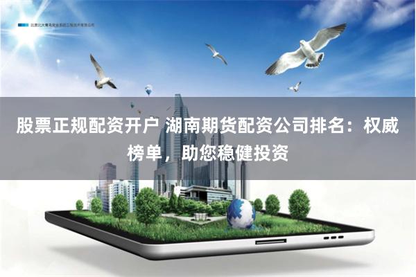 股票正规配资开户 湖南期货配资公司排名：权威榜单，助您稳健投资