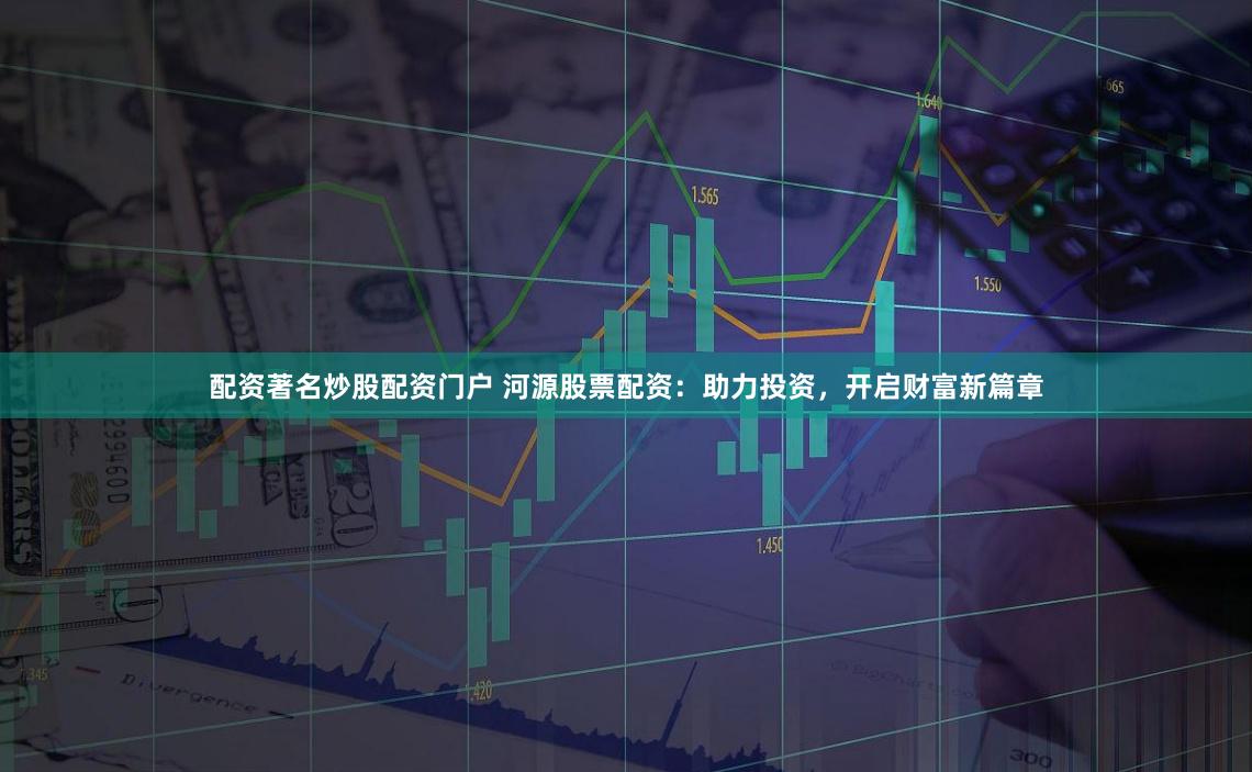 配资著名炒股配资门户 河源股票配资：助力投资，开启财富新篇章