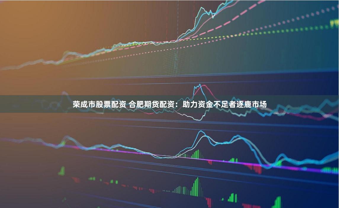 荣成市股票配资 合肥期货配资：助力资金不足者逐鹿市场