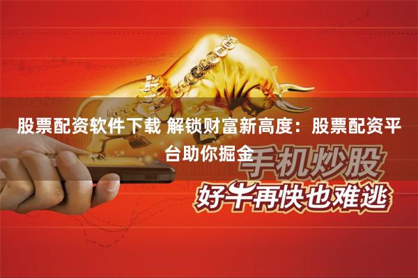 股票配资软件下载 解锁财富新高度：股票配资平台助你掘金