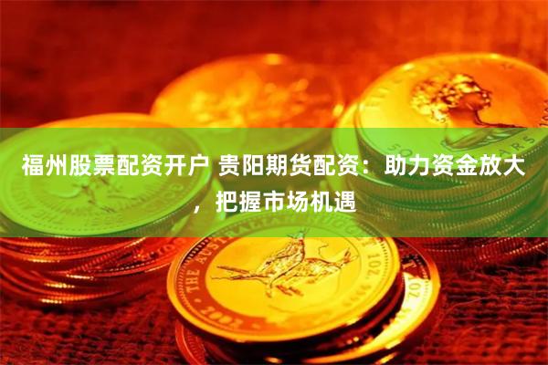 福州股票配资开户 贵阳期货配资：助力资金放大，把握市场机遇