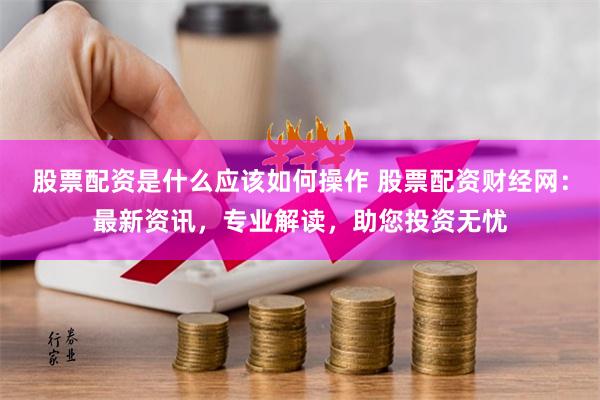 股票配资是什么应该如何操作 股票配资财经网：最新资讯，专业解读，助您投资无忧