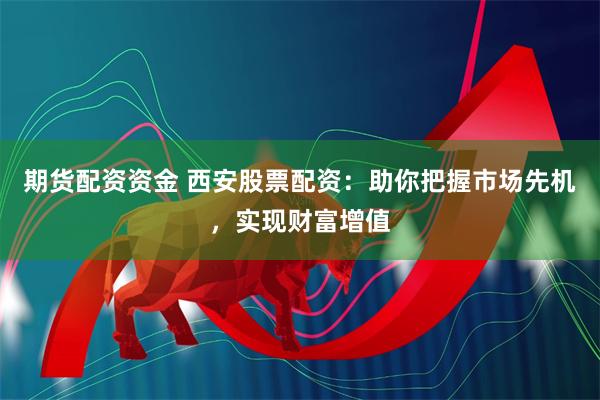 期货配资资金 西安股票配资：助你把握市场先机，实现财富增值