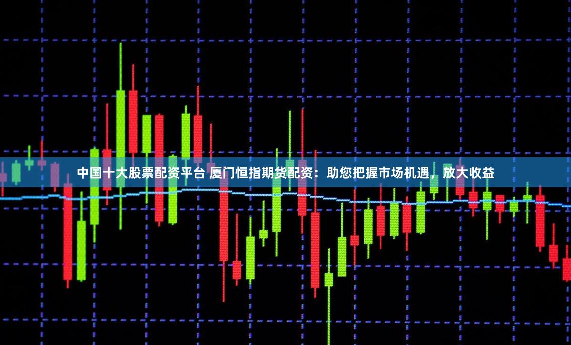 中国十大股票配资平台 厦门恒指期货配资：助您把握市场机遇，放大收益