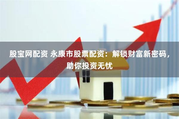 股宝网配资 永康市股票配资：解锁财富新密码，助你投资无忧
