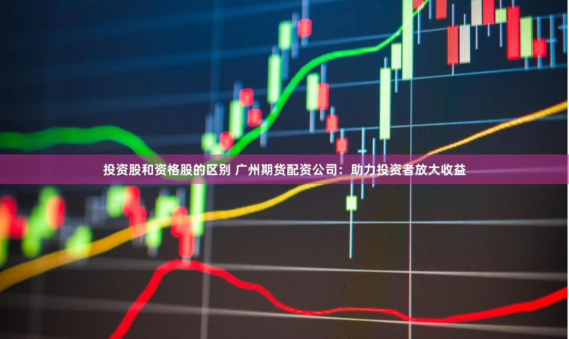 投资股和资格股的区别 广州期货配资公司：助力投资者放大收益