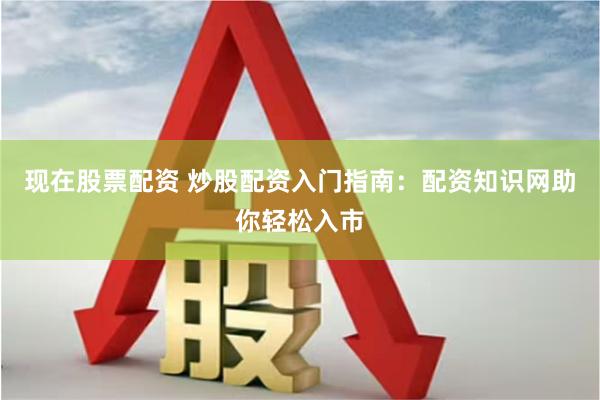 现在股票配资 炒股配资入门指南：配资知识网助你轻松入市