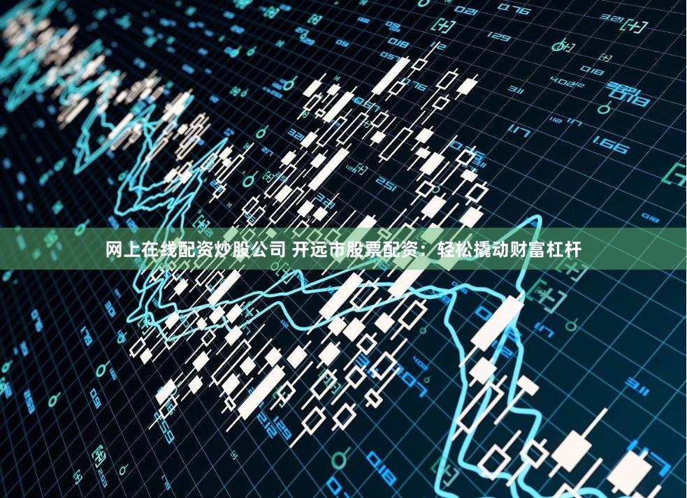 网上在线配资炒股公司 开远市股票配资：轻松撬动财富杠杆