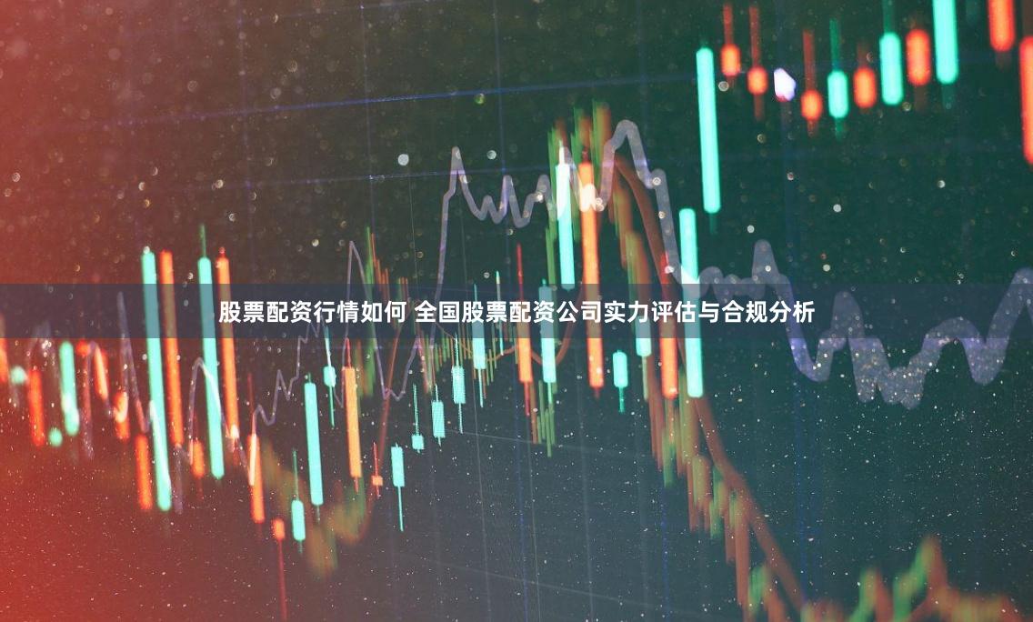 股票配资行情如何 全国股票配资公司实力评估与合规分析