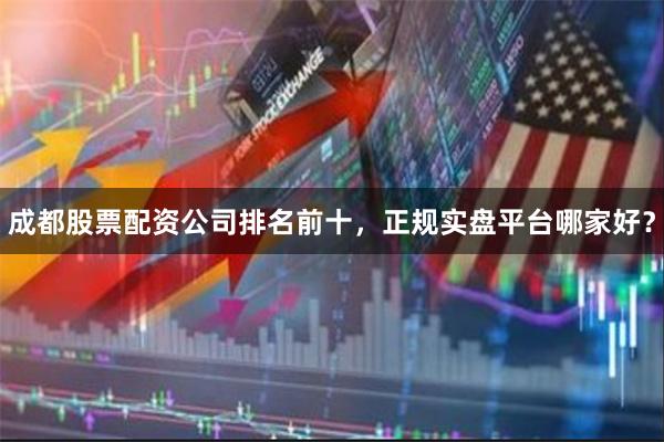 成都股票配资公司排名前十，正规实盘平台哪家好？