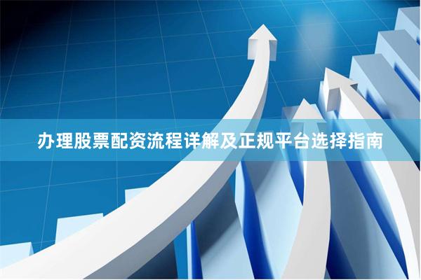 办理股票配资流程详解及正规平台选择指南